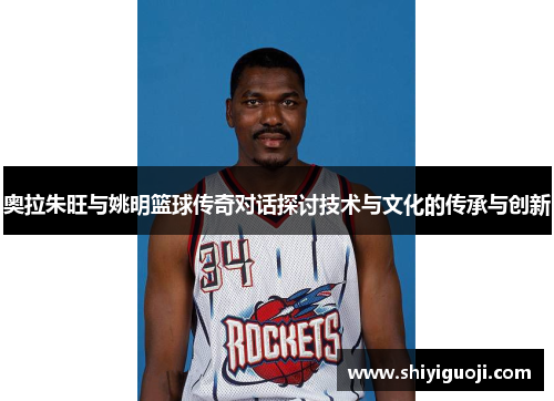 奥拉朱旺与姚明篮球传奇对话探讨技术与文化的传承与创新