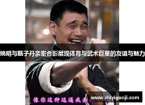 姚明与甄子丹亲密合影展现体育与武术巨星的友谊与魅力